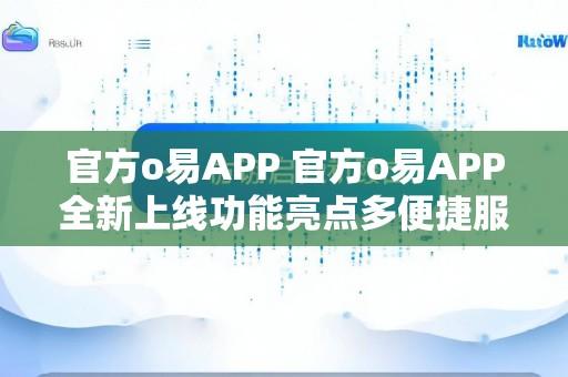 官方o易APP 官方o易APP全新上线功能亮点多便捷服务贴心打造一站式优质体验